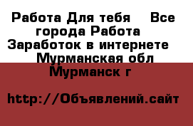 Работа Для тебя  - Все города Работа » Заработок в интернете   . Мурманская обл.,Мурманск г.